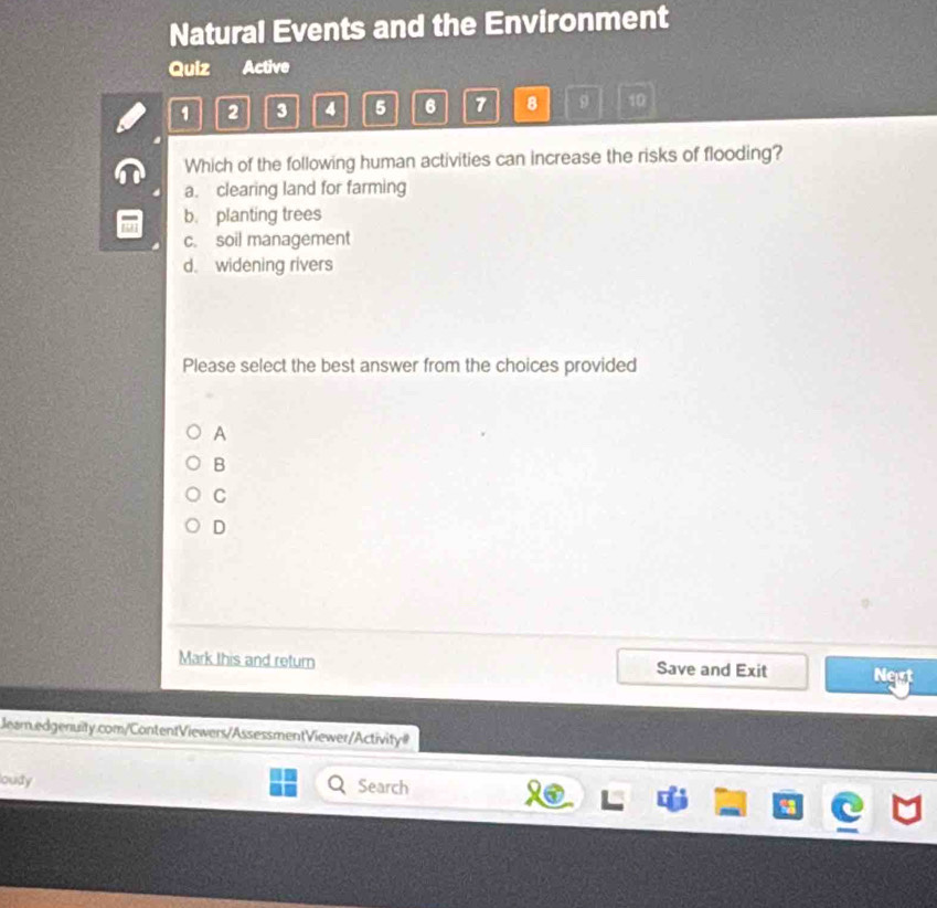 Natural Events and the Environment
Quiz Active
1 2 3 A 5 6 7 8 9 10
Which of the following human activities can increase the risks of flooding?
a. clearing land for farming
b. planting trees
c. soil management
d. widening rivers
Please select the best answer from the choices provided
A
B
C
D
Mark this and return Save and Exit Nest
Jeam.edgenuity.com/ContentViewers/AssessmentViewer/Activityl
oudy Search