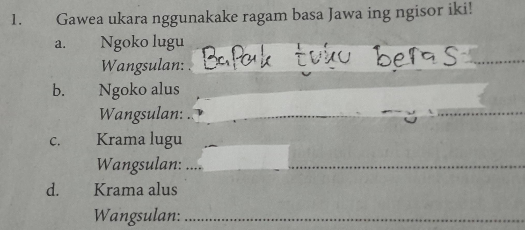 Gawea ukara nggunakake ragam basa Jawa ing ngisor iki! 
a. Ngoko lugu 
Wangsulan: 
b. Ngoko alus 
Wangsulan: 
_ 
C. 
Krama lugu 
Wangsulan: 
_ 
_ 
d. Krama alus 
Wangsulan:_