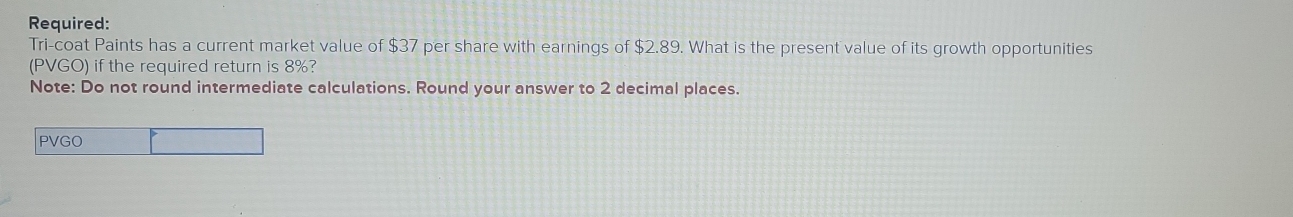 Required: 
Tri-coat Paints has a current market value of $37 per share with earnings of $2.89. What is the present value of its growth opportunities 
(PVGO) if the required return is 8%? 
Note: Do not round intermediate calculations. Round your answer to 2 decimal places. 
PVGO