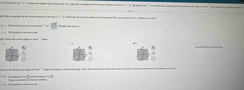 For the function f(x)=7x-8 3, determine whether f(x) is one-to-one. If so, (a) write an equation for the inverse function in the form y=f^(-1)(x). (b) graph f an f^(-1) on the same axes, and (c) give the domain and the range of f and f^(-1). If the function is not one-to-one, say so
(a) Write an equation for the inverse function in the form y=f^(-1)(x) Select the correct choice below and, if necessary, fill in any answer boxes to complete your choice
A. The function f(x) is one-to-one and f^(-1)(x)= (x+8)/7  (Simplify your answer.)
B. The function is not one-to-one
(b) Choose the correct graph of f and f^(-1) below.
A.
B.
x°C
The function f(x) is not one-to-one
(c) Give the domain and range of f and f^(-1). Begin by finding the domain and range of f(x). Select the correct choice below and, if necessary, fill in any answer boxes to complete your choice
A. The domain of f is □ and the range of f is □
(Type your answers in interval notation.)
B. The function is not one-to-one