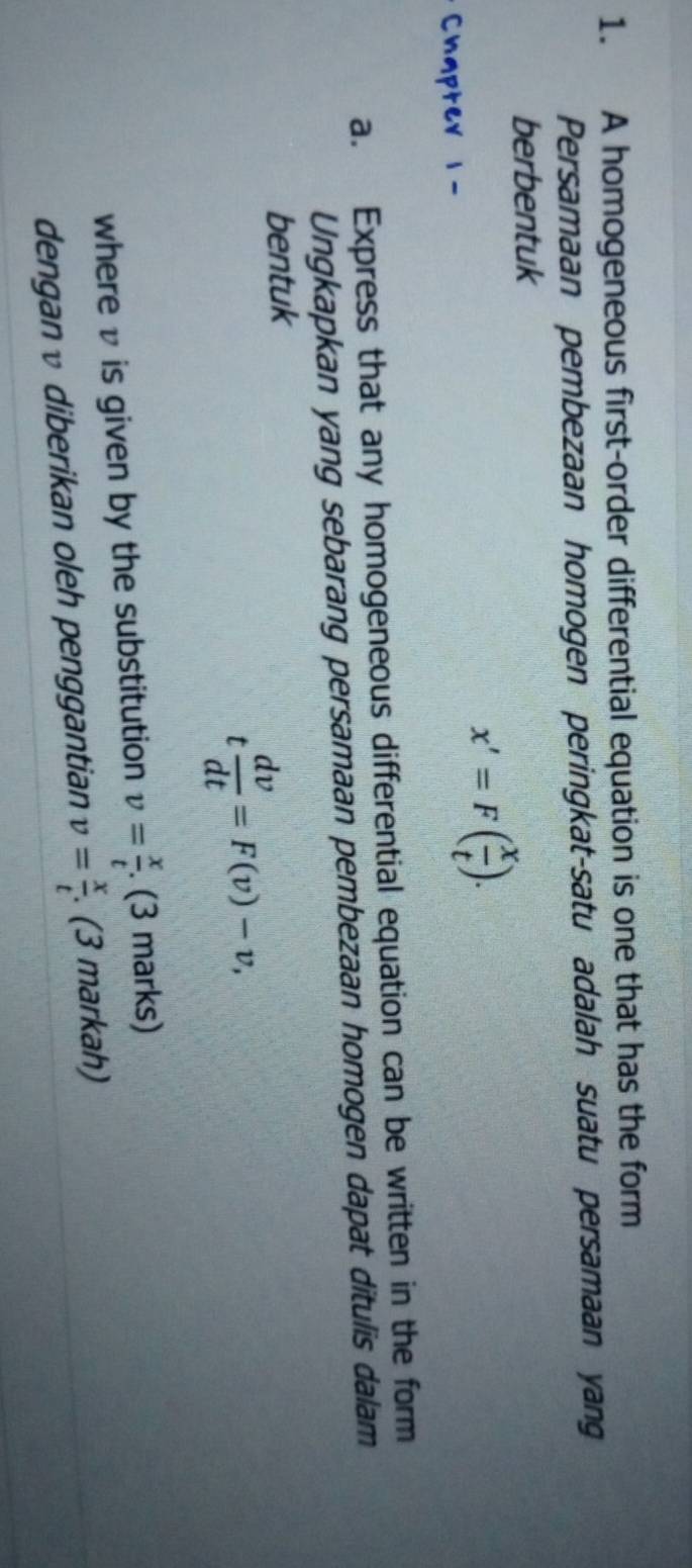 A homogeneous first-order differential equation is one that has the form 
Persamaan pembezaan homogen peringkat-satu adalah suatu persamaan yang 
berbentuk 
Chapter 1-
x'=F( x/t ). 
a. Express that any homogeneous differential equation can be written in the form 
Ungkapkan yang sebarang persamaan pembezaan homogen dapat ditulis dalam 
bentuk
t dv/dt =F(v)-v, 
where v is given by the substitution v= x/t . (3 marks) 
denganv diberikan oleh penggantian v= x/t . . (3 markah)