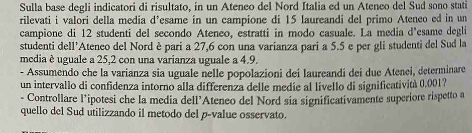 Sulla base degli indicatori di risultato, in un Ateneo del Nord Italia ed un Ateneo del Sud sono stati 
rilevati i valori della media d’esame in un campione di 15 laureandi del primo Ateneo ed in un 
campione di 12 studenti del secondo Atenco, estratti in modo casuale. La media d'esame degli 
studenti dell’Ateneo del Nord è pari a 27,6 con una varianza pari a 5.5 e per gli studenti del Sud la 
media è uguale a 25,2 con una varianza uguale a 4.9. 
- Assumendo che la varianza sia uguale nelle popolazioni dei laureandi dei due Atenei, determinare 
un intervallo di confidenza intorno alla differenza delle medie al livello di significatività 0,001? 
- Controllare l’ipotesi che la media dell’Ateneo del Nord sia significativamente superiore rispetto a 
quello del Sud utilizzando il metodo del p-value osservato.