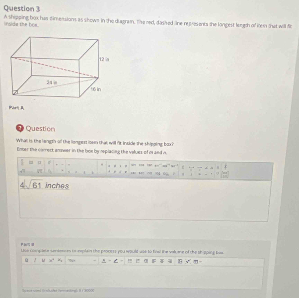 A shipping box has dimensions as shown in the diagram. The red, dashed line represents the longest length of item that will fit 
inside the box. 
Part A 
⑦Question 
What is the length of the longest item that will fit inside the shipping box? 
Enter the correct answer in the box by replacing the values of m and n.
 □ /□   n 6 □ d^2 sin cos tàn 1m^(-1) m^(-1) n  1/L 
d 
= 
/ ^
sqrt(□ ) overline JO ( 5 2 μ csc sec c at lio g log _3 Ln 4 i a U beginbmatrix 00 10endbmatrix
4sqrt(61) inches
Part B 
Use complete sentences to explain the process you would use to find the volume of the shipping box. 
B I u x^2, 15pa A 
Space used (includes formatting); 0 / 30000