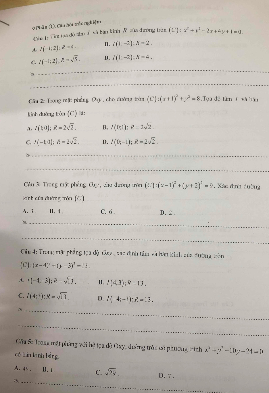 ◆Phần ①. Câu hỏi trắc nghiệm
Câu 1: Tìm tọa độ tâm / và bán kính R của đường tròn (C): x^2+y^2-2x+4y+1=0.
A. I(-1;2);R=4. B. I(1;-2);R=2.
C. I(-1;2);R=sqrt(5). D. I(1;-2);R=4.
_
_
Câu 2: Trong mặt phẳng Oxy, cho đường tròn (C):(x+1)^2+y^2=8.Tọa độ tâm / và bán
kính đường tròn (C) là:
A. I(1;0);R=2sqrt(2). B. I(0;1);R=2sqrt(2).
C. I(-1;0);R=2sqrt(2). D. I(0;-1);R=2sqrt(2).
_`
_
Câu 3: Trong mặt phẳng Oxy, cho đường tròn (C):(x-1)^2+(y+2)^2=9. Xác định đường
kính của đường tròn (C)
A. 3 . B. 4 . C. 6 . D. 2 .
_
_
Câu 4: Trong mặt phẳng tọa độ Oxy , xác định tâm và bán kính của đường tròn
(C):(x-4)^2+(y-3)^2=13.
A. I(-4;-3);R=sqrt(13). B. I(4;3);R=13.
C. I(4;3);R=sqrt(13). D. I(-4;-3);R=13.
_
_
Câu 5: Trong mặt phẳng với hệ tọa độ Oxy, đường tròn có phương trình x^2+y^2-10y-24=0
có bán kính bằng:
_
A. 49 . B. 1. C. sqrt(29). D. 7 .