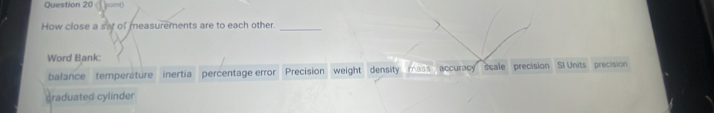 point)
How close a set of measurements are to each other._
Word Bank:
balance temperature inertia percentage error Precision weight density mass accuracy scale precision SI Units precision
graduated cylinder