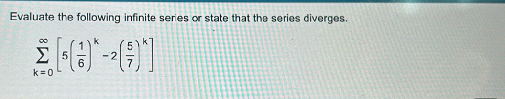 Evaluate the following infinite series or state that the series diverges.
sumlimits _(k=0)^(∈fty)[5( 1/6 )^k-2( 5/7 )^k]