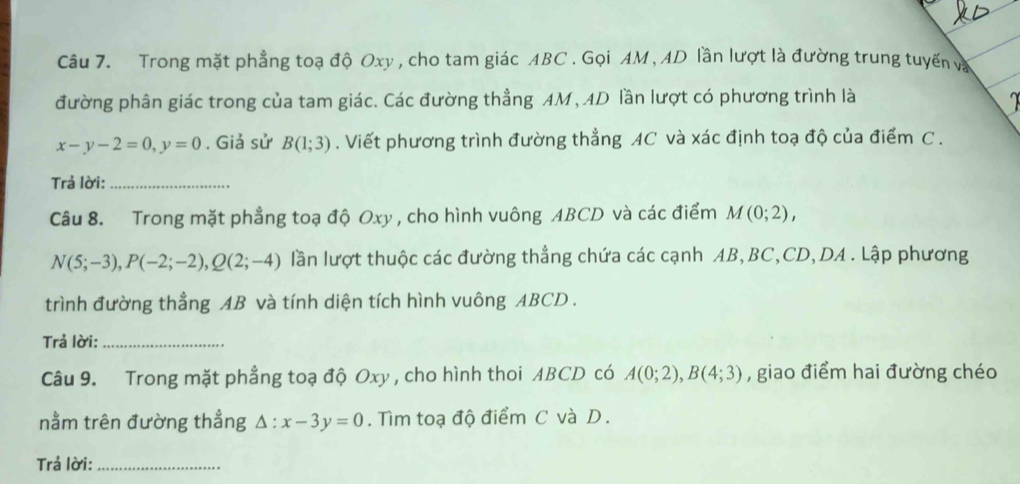 Trong mặt phẳng toạ độ Oxy , cho tam giác ABC. Gọi AM, AD lần lượt là đường trung tuyến và 
đường phân giác trong của tam giác. Các đường thẳng AM, AD lần lượt có phương trình là
x-y-2=0, y=0. Giả sử B(1;3). Viết phương trình đường thẳng AC và xác định toạ độ của điểm C. 
Trả lời:_ 
Câu 8. Trong mặt phẳng toạ độ Oxy , cho hình vuông ABCD và các điểm M(0;2),
N(5;-3), P(-2;-2), Q(2;-4) lần lượt thuộc các đường thẳng chứa các cạnh AB, BC, CD, DA. Lập phương 
trình đường thẳng AB và tính diện tích hình vuông ABCD. 
Trả lời:_ 
Câu 9. Trong mặt phẳng toạ độ Oxy , cho hình thoi ABCD có A(0;2), B(4;3) , giao điểm hai đường chéo 
nằm trên đường thẳng △ :x-3y=0. Tìm toạ độ điểm C và D. 
Trả lời:_