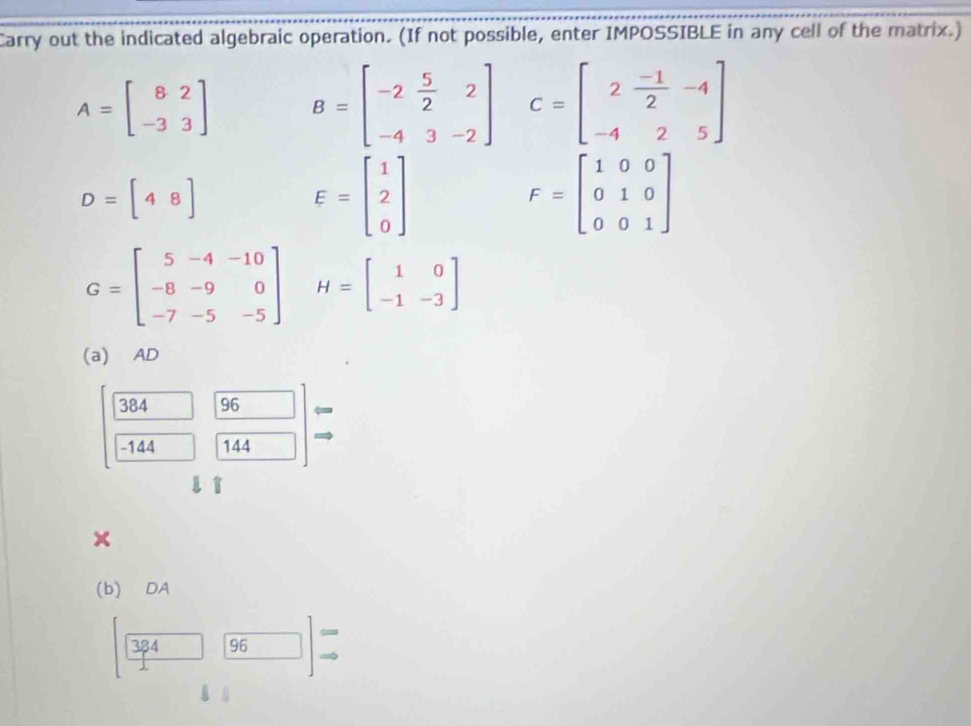 Carry out the indicated algebraic operation. (If not possible, enter IMPOSSIBLE in any cell of the matrix.)
A=beginbmatrix 8&2 -3&3endbmatrix B=beginbmatrix -2& 5/2 &2 -4&3&-2endbmatrix C=beginbmatrix 2& (-1)/2 &-4 -4&2&5endbmatrix
D=[48]
E=beginbmatrix 1 2 0endbmatrix
F=beginbmatrix 1&0&0 0&1&0 0&0&1endbmatrix
G=beginbmatrix 5&-4&-10 -8&-9&0 -7&-5&-5endbmatrix H=beginbmatrix 1&0 -1&-3endbmatrix
(a) AD
384 96 =
-144 144
x 
(b) DA
384 96