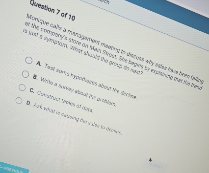wurch
donique calls a management meeting to discuss why sales have been falli Question 7 of 10
s just a symptom. What should the group do next t the company's store on Main Street. She begins by explaining that the tren
A. Test some hypotheses about the decline
B. Write a survey about the problem
C. Construct tables of data
D. Ask what is causing the sales to decline
PREVIOLS