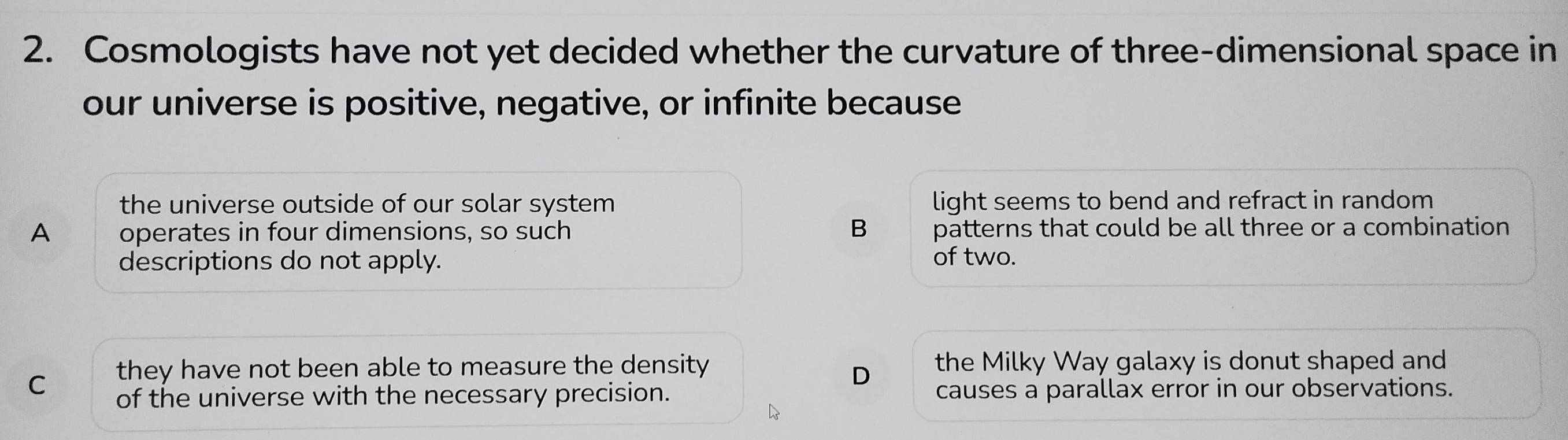 Cosmologists have not yet decided whether the curvature of three-dimensional space in
our universe is positive, negative, or infinite because
the universe outside of our solar system light seems to bend and refract in random
B
A operates in four dimensions, so such patterns that could be all three or a combination
descriptions do not apply.
of two.
C they have not been able to measure the density the Milky Way galaxy is donut shaped and
D
of the universe with the necessary precision. causes a parallax error in our observations.