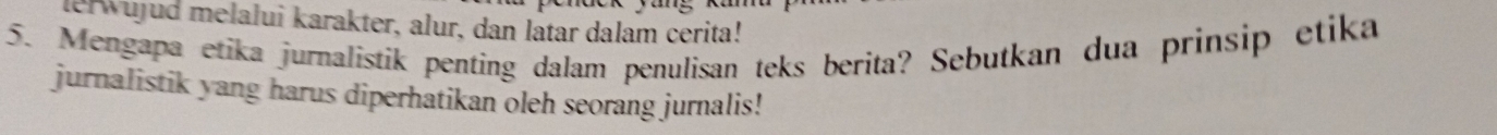 lerwujud melalui karakter, alur, dan latar dalam cerita! 
5. Mengapa etika jurnalistik penting dalam penulisan teks berita? Sebutkan dua prinsip etika 
jurnalistik yang harus diperhatikan oleh seorang jurnalis!