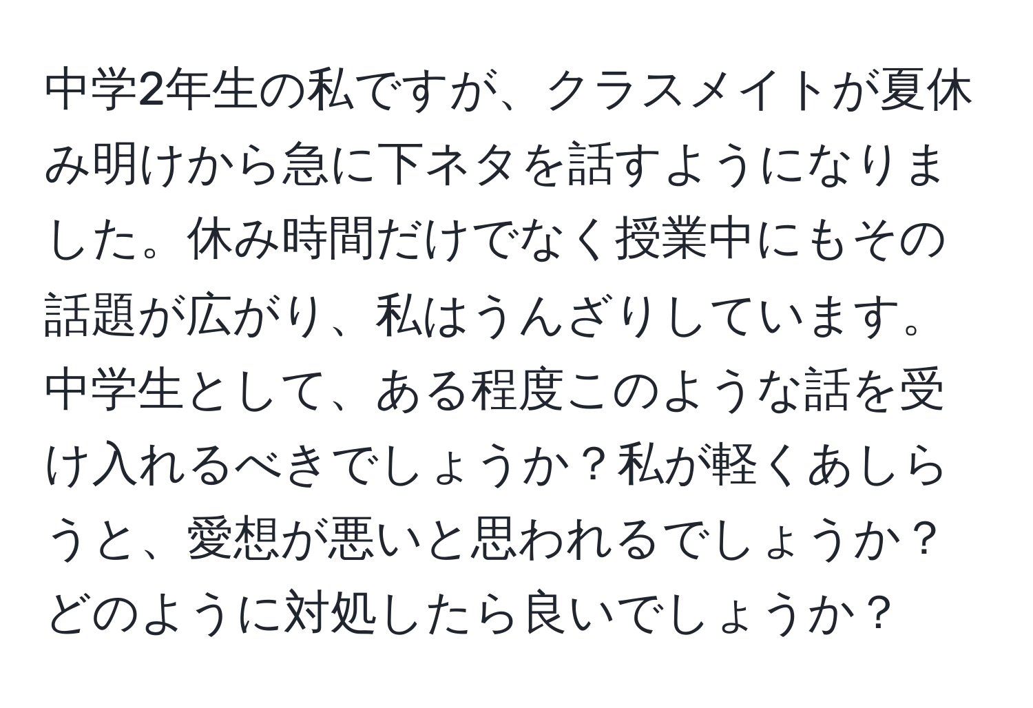 中学2年生の私ですが、クラスメイトが夏休み明けから急に下ネタを話すようになりました。休み時間だけでなく授業中にもその話題が広がり、私はうんざりしています。中学生として、ある程度このような話を受け入れるべきでしょうか？私が軽くあしらうと、愛想が悪いと思われるでしょうか？どのように対処したら良いでしょうか？