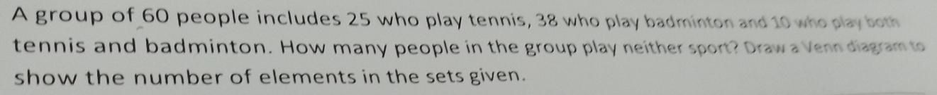 A group of 60 people includes 25 who play tennis, 38 who play badminton and 10 who play both 
tennis and badminton. How many people in the group play neither sport? Draw a Venn diagram to 
show the number of elements in the sets given.