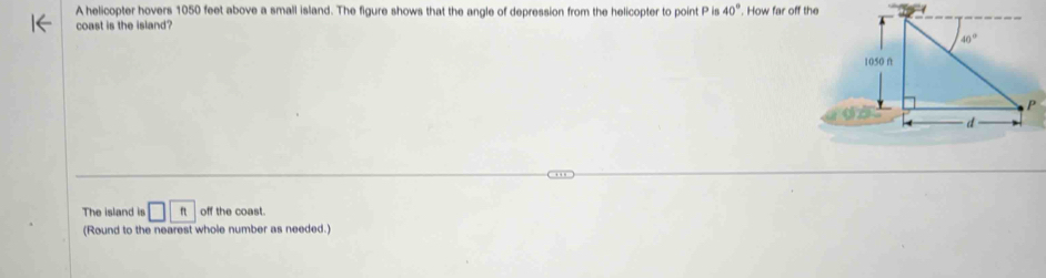 A helicopter hovers 1050 feet above a small island. The figure shows that the angle of depression from the helicopter to point P is 40°. How far off 1
coast is the island?
The island is □ ft off the coast.
(Round to the nearest whole number as needed.)