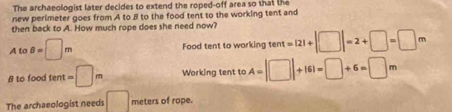 The archaeologist later decides to extend the roped-off area so that the
new perimeter goes from A to B to the food tent to the working tent and
then back to A. How much rope does she need now?
A to B=□ m Food tent to working tent =|2|+|□ |=2+□ =□ m
B to food tent =□ m Working tent to A=|□ |+161=□ +6=□ m
The archaeologist needs □ meters of rope.