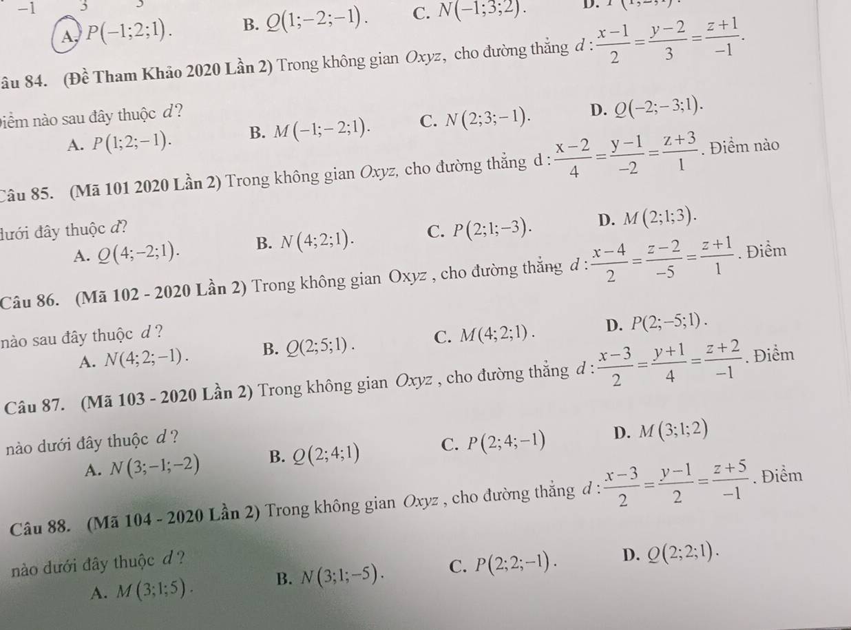 1 3 D. I(1,-5)
A, P(-1;2;1). B. Q(1;-2;-1). C. N(-1;3;2).
âu 84. (Đề Tham Khảo 2020 Lần 2) Trong không gian Oxyz, cho đường thẳng đ :  (x-1)/2 = (y-2)/3 = (z+1)/-1 .
niềm nào sau đây thuộc d?
A. P(1;2;-1).
B. M(-1;-2;1). C. N(2;3;-1). D. Q(-2;-3;1).
Câu 85. (Mã 101 2020 Lần 2) Trong không gian Oxyz, cho đường thẳng d :  (x-2)/4 = (y-1)/-2 = (z+3)/1 . Điểm nào
đưới đây thuộc đ? C. P(2;1;-3). D. M(2;1;3).
A. Q(4;-2;1).
B. N(4;2;1).
Câu 86. (Mã 102 - 2020 Lần 2) Trong không gian Oxyz , cho đường thẳng d :  (x-4)/2 = (z-2)/-5 = (z+1)/1 . Điểm
nào sau đây thuộc d ?
A. N(4;2;-1). B. Q(2;5;1). C. M(4;2;1). D. P(2;-5;1).
Câu 87. (Mã 103 - 2020 Lần 2) Trong không gian Oxyz , cho đường thẳng d :  (x-3)/2 = (y+1)/4 = (z+2)/-1 . Điểm
nào dưới đây thuộc d?
A. N(3;-1;-2) B. Q(2;4;1) C. P(2;4;-1) D. M(3;1;2)
Câu 88. (Mã 104 - 2020 Lần 2) Trong không gian Oxyz , cho đường thẳng đ :  (x-3)/2 = (y-1)/2 = (z+5)/-1 . Điểm
B. N(3;1;-5). C. P(2;2;-1). D. Q(2;2;1).
nào dưới đây thuộc d ?
A. M(3;1;5).