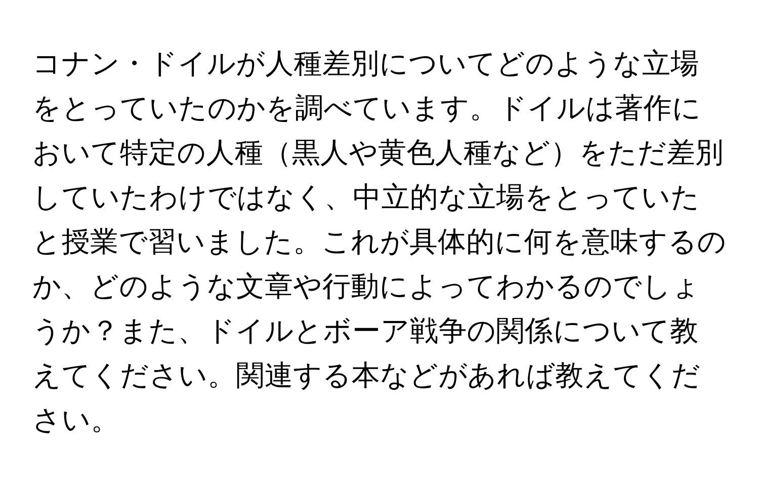 コナン・ドイルが人種差別についてどのような立場をとっていたのかを調べています。ドイルは著作において特定の人種黒人や黄色人種などをただ差別していたわけではなく、中立的な立場をとっていたと授業で習いました。これが具体的に何を意味するのか、どのような文章や行動によってわかるのでしょうか？また、ドイルとボーア戦争の関係について教えてください。関連する本などがあれば教えてください。