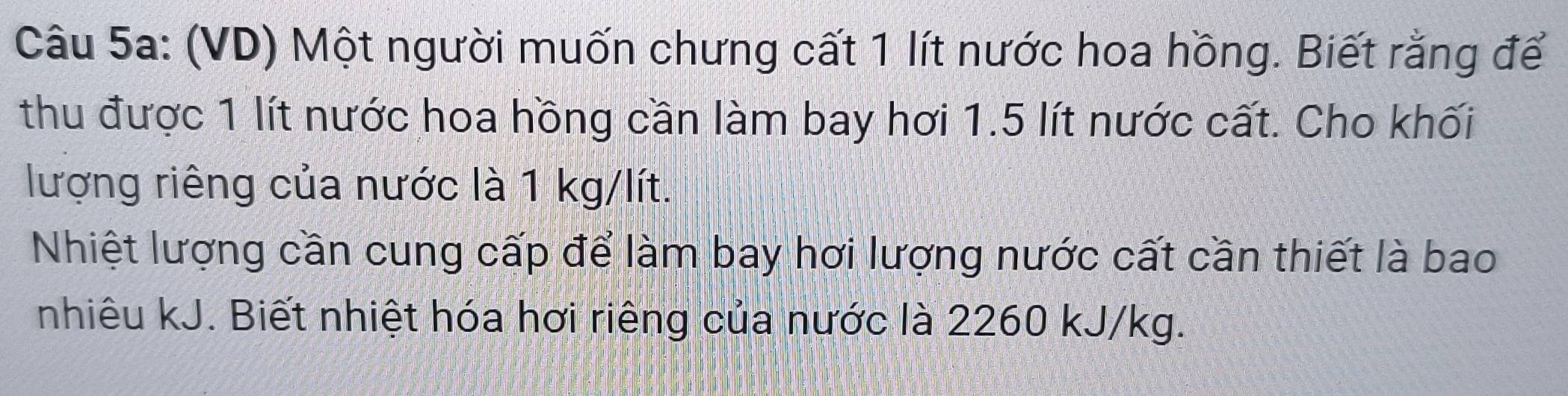 (VD) Một người muốn chưng cất 1 lít nước hoa hồng. Biết rằng để 
thu được 1 lt nước hoa hồng cần làm bay hơi 1.5 lít nước cất. Cho khối 
lượng riêng của nước là 1 kg/lít. 
Nhiệt lượng cần cung cấp để làm bay hơi lượng nước cất cần thiết là bao 
nhiêu kJ. Biết nhiệt hóa hơi riêng của nước là 2260 kJ/kg.