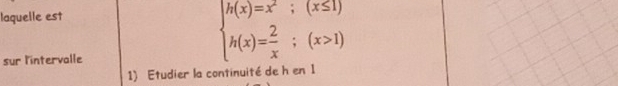 laquelle est 
sur l'intervalle
beginarrayl h(x)=x^2;(x≤ 1) h(x)= 2/x ;(x>1)endarray.
1) Etudier la continuité de h en 1