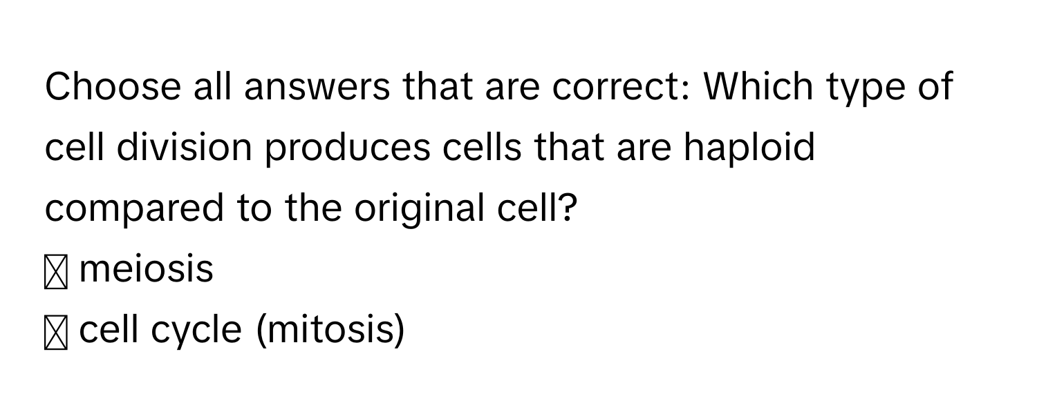 Choose all answers that are correct: Which type of cell division produces cells that are haploid compared to the original cell? 
◻ meiosis
◻ cell cycle (mitosis)