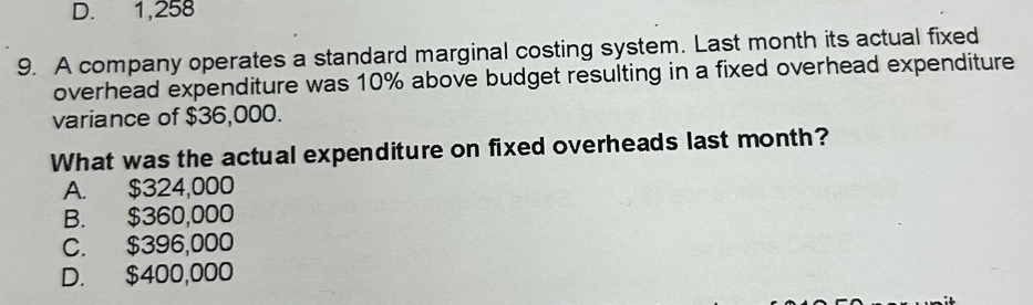 D. 1,258
9. A company operates a standard marginal costing system. Last month its actual fixed
overhead expenditure was 10% above budget resulting in a fixed overhead expenditure
variance of $36,000.
What was the actual expenditure on fixed overheads last month?
A. $324,000
B. $360,000
C. $396,000
D. $400,000