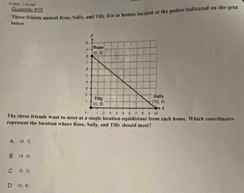 4/18224 7 42 AM
Question #15
Three friends named Rose, Sally, and Tilly live in homes located at the poiuts indicated on the grid
beton.
The three friends want to meet at a single location equidistant from each home. Which coordinates
represent the location where Rose, Sally, and Tilly should meet?
A (43)
B (4,4)
C (5,3)
D (5,4)