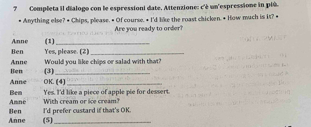 Completa il dialogo con le espressioni date. Attenzione: c'è un'espressione in più. 
Anything else? • Chips, please. • Of course. • I'd like the roast chicken. • How much is it? 
Are you ready to order? 
Anne (1)_ 
Ben Yes, please. (2)_ 
Anne Would you like chips or salad with that? 
Ben (3)_ 
Anne OK. (4)_ 
Ben Yes. I’d like a piece of apple pie for dessert. 
Anne With cream or ice cream? 
Ben I’d prefer custard if that’s OK. 
Anne (5)_