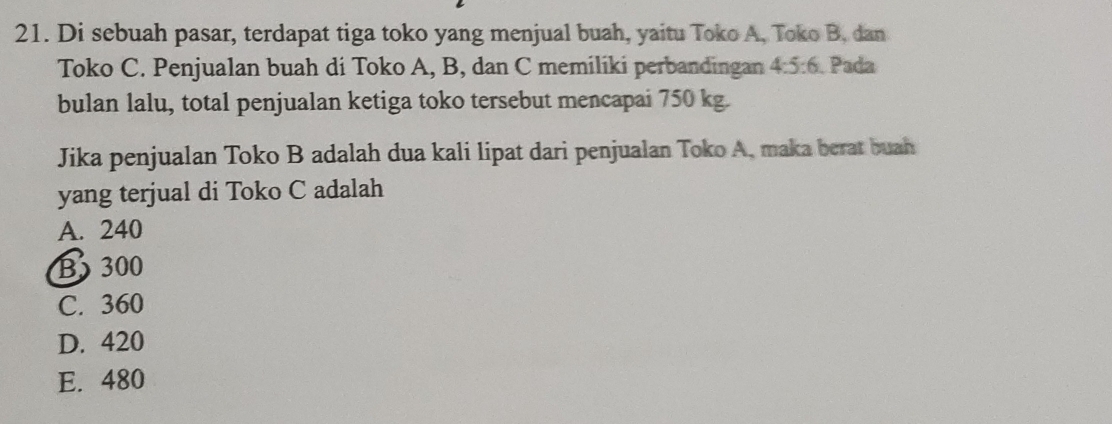 Di sebuah pasar, terdapat tiga toko yang menjual buah, yaitu Toko A, Toko B. dan
Toko C. Penjualan buah di Toko A, B, dan C memiliki perbandingan 4:5:6. Pada
bulan lalu, total penjualan ketiga toko tersebut mencapai 750 kg.
Jika penjualan Toko B adalah dua kali lipat dari penjualan Toko A, maka berat buah
yang terjual di Toko C adalah
A. 240
B 300
C. 360
D. 420
E. 480