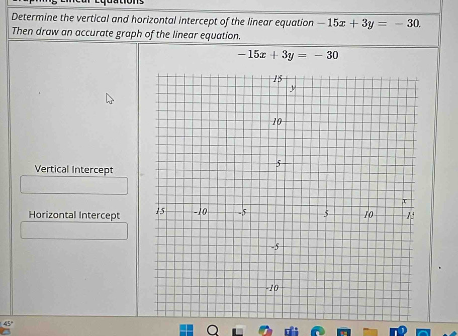 Determine the vertical and horizontal intercept of the linear equation -15x+3y=-30. 
Then draw an accurate graph of the linear equation.
-15x+3y=-30
Vertical Intercept
Horizontal Intercept
45°