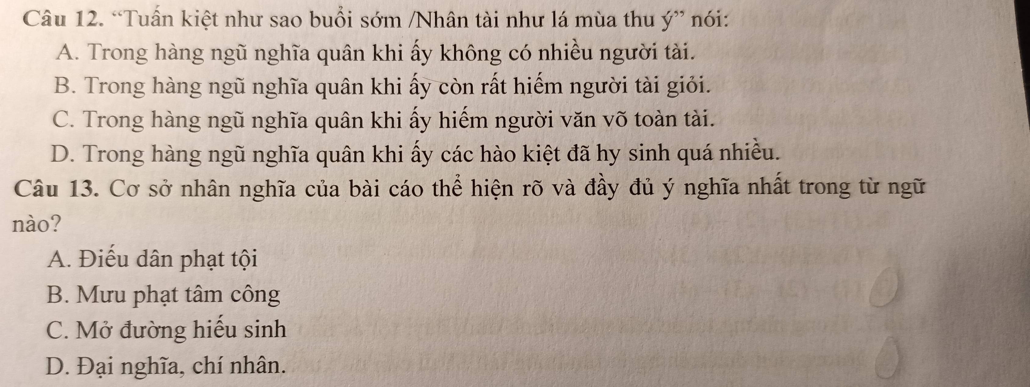 “Tuấn kiệt như sao buổi sớm /Nhân tài như lá mùa thu ý” nói:
A. Trong hàng ngũ nghĩa quân khi ấy không có nhiều người tài.
B. Trong hàng ngũ nghĩa quân khi ấy còn rất hiếm người tài giỏi.
C. Trong hàng ngũ nghĩa quân khi ấy hiếm người văn võ toàn tài.
D. Trong hàng ngũ nghĩa quân khi ấy các hào kiệt đã hy sinh quá nhiều.
Câu 13. Cơ sở nhân nghĩa của bài cáo thể hiện rõ và đầy đủ ý nghĩa nhất trong từ ngữ
nào?
A. Điếu dân phạt tội
B. Mưu phạt tâm công
C. Mở đường hiếu sinh
D. Đại nghĩa, chí nhân.