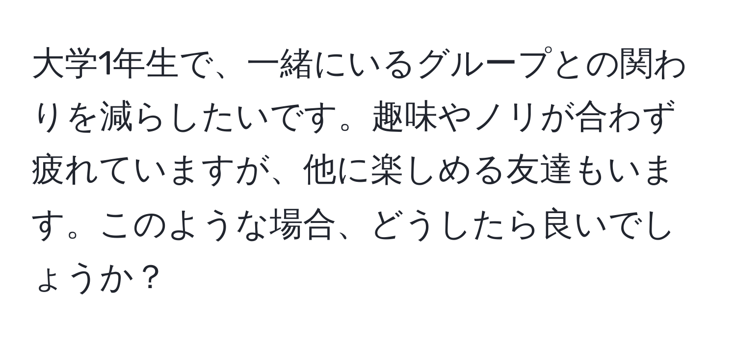 大学1年生で、一緒にいるグループとの関わりを減らしたいです。趣味やノリが合わず疲れていますが、他に楽しめる友達もいます。このような場合、どうしたら良いでしょうか？