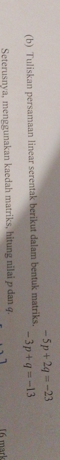-5p+2q=-23
(b) Tuliskan persamaan linear serentak berikut dalam bentuk matriks. -3p+q=-13
Seterusnya, menggunakan kaedah matriks, hitung nilai p dan q. 
16 mark