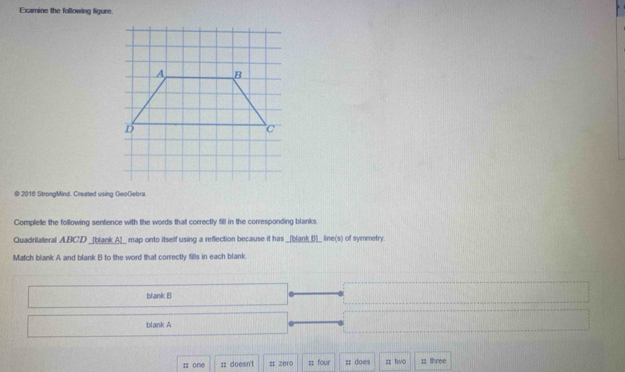 Examine the following figure. 
@ 2016 StrongMind. Created using GeoGebra 
Complete the following sentence with the words that correctly fill in the corresponding blanks. 
Quadrilateral ABCD _[blank_A]__ map onto itself using a reflection because it has _[blank_B]__ line(s) of symmetry. 
Match blank A and blank B to the word that correctly fills in each blank. 
blank B 
blank A 
;; one :: doesn't # zero :: four :: does :: two :: three