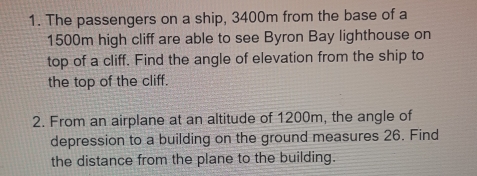 The passengers on a ship, 3400m from the base of a
1500m high cliff are able to see Byron Bay lighthouse on
top of a cliff. Find the angle of elevation from the ship to
the top of the cliff.
2. From an airplane at an altitude of 1200m, the angle of
depression to a building on the ground measures 26. Find
the distance from the plane to the building.