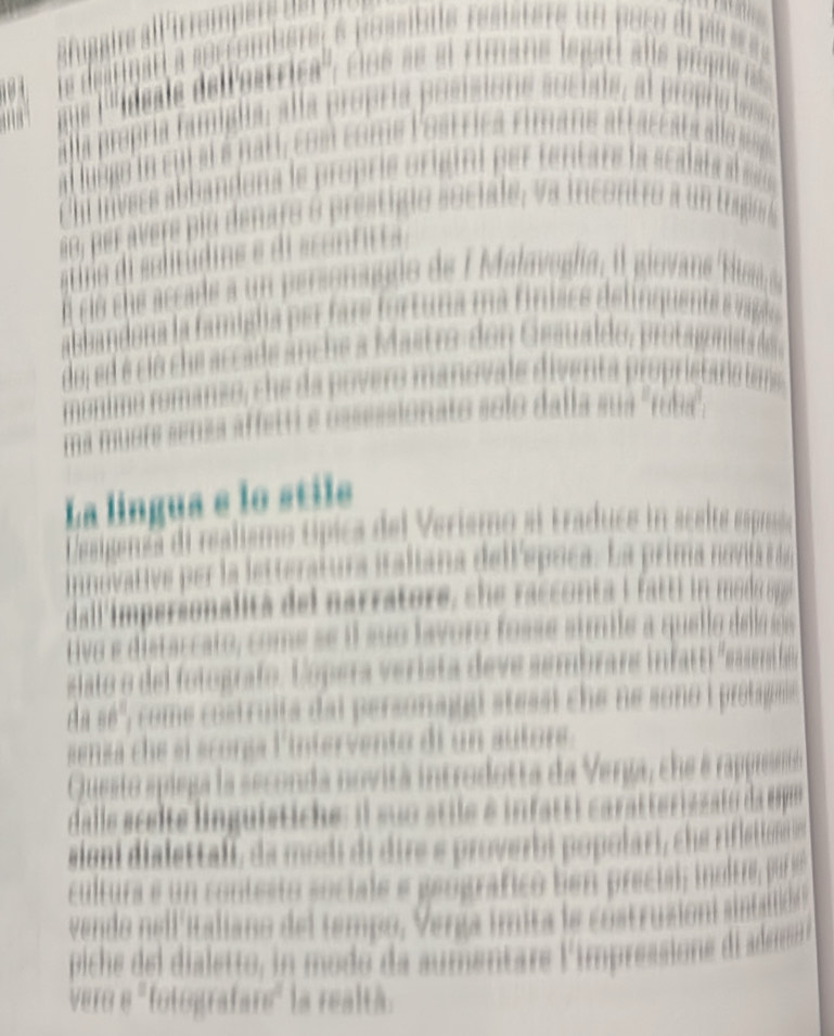 GB' 


a p ere p iu denaro o prestigio sociale, v a incontro ao 
ció ch ccade a un personagio de f alaveg 
d ed é ció che accade anche a Mastro-don Gesualdo 


nato so lo dalla su a ' rua''' 

La língua e lo stile 
l realismo ópica del Verismo al traducs in acsire 
per la letteratura italiana delf'epoca. La prima novita a 
dall'impersonalita de l narratore s acco t i t do ere 
tivo e distaccato, come se il suo lavoro fosse símile a quell delo o 
at o de fotografo. C ó pera verista deve sembrars i as 
A a come costruita dai personaggi stessi che ne sono i protagais 
s ensa c e sl scorss l'intervento di un autore 
Questo spiega la seconda novitá introdotta da Verga, che e rappreseta 
dalle scei te lnguistice : il suo stie é it 
aioni dialettali, da modi di dire e proverbi popolari, che rifletton e 
cultura e un contesto sociale e geográfico ben precisi; inoltre, pur s 
vendo nell italiano del tempo, Verga ímita le costru 
piche l etto in modo da aumentare l'impressione d aderrd 
vere totografare * la realtá.