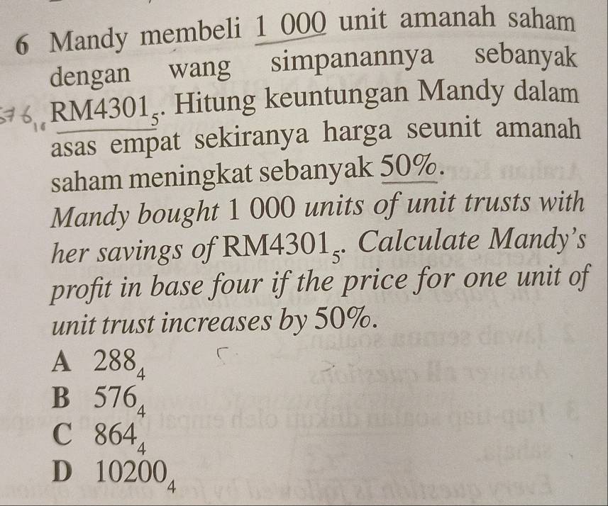 Mandy membeli 1 000 unit amanah saham
dengan wang simpanannya sebanyak
RM 4301_5. Hitung keuntungan Mandy dalam
asas empat sekiranya harga seunit amanah
saham meningkat sebanyak 50%.
Mandy bought 1 000 units of unit trusts with
her savings of RM4 301_5. Calculate Mandy’s
profit in base four if the price for one unit of
unit trust increases by 50%.
A 288
4
B 57 6_4
C 864_4
D₹ 10200_4