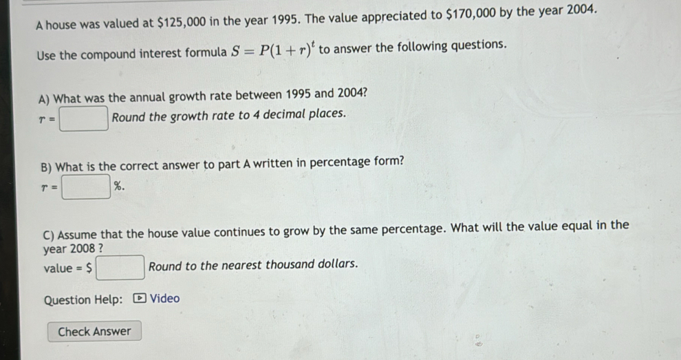 A house was valued at $125,000 in the year 1995. The value appreciated to $170,000 by the year 2004. 
Use the compound interest formula S=P(1+r)^t to answer the following questions. 
A) What was the annual growth rate between 1995 and 2004?
r=□ Round the growth rate to 4 decimal places. 
B) What is the correct answer to part A written in percentage form?
r=□ %. 
C) Assume that the house value continues to grow by the same percentage. What will the value equal in the 
year 2008 ? 
value =$□ Round to the nearest thousand dollars. 
Question Help: * Video 
Check Answer