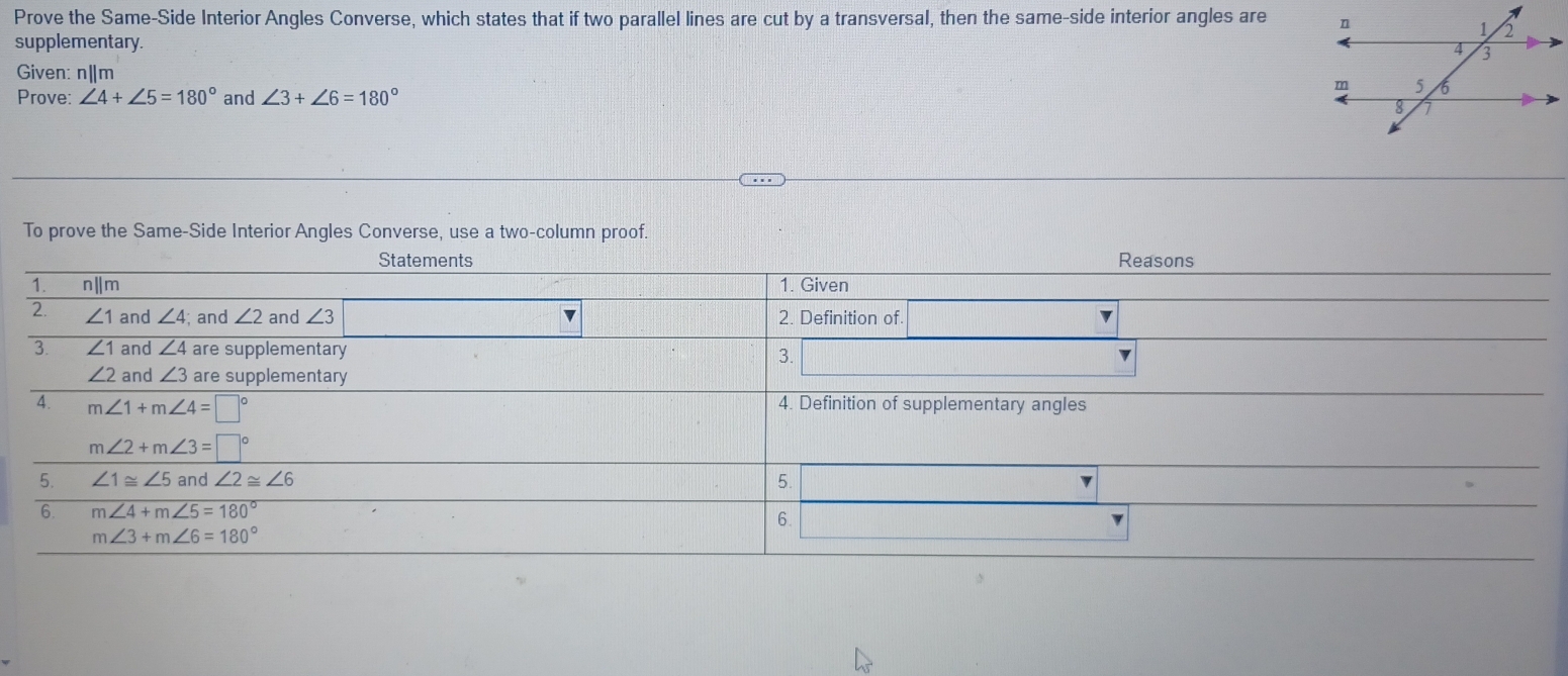 Prove the Same-Side Interior Angles Converse, which states that if two parallel lines are cut by a transversal, then the same-side interior angles are 
supplementary.
Given: n|m
Prove: ∠ 4+∠ 5=180° and ∠ 3+∠ 6=180°
To prove the Same-Side Interior Angles Converse, use a two-column proof.
Statements Reasons