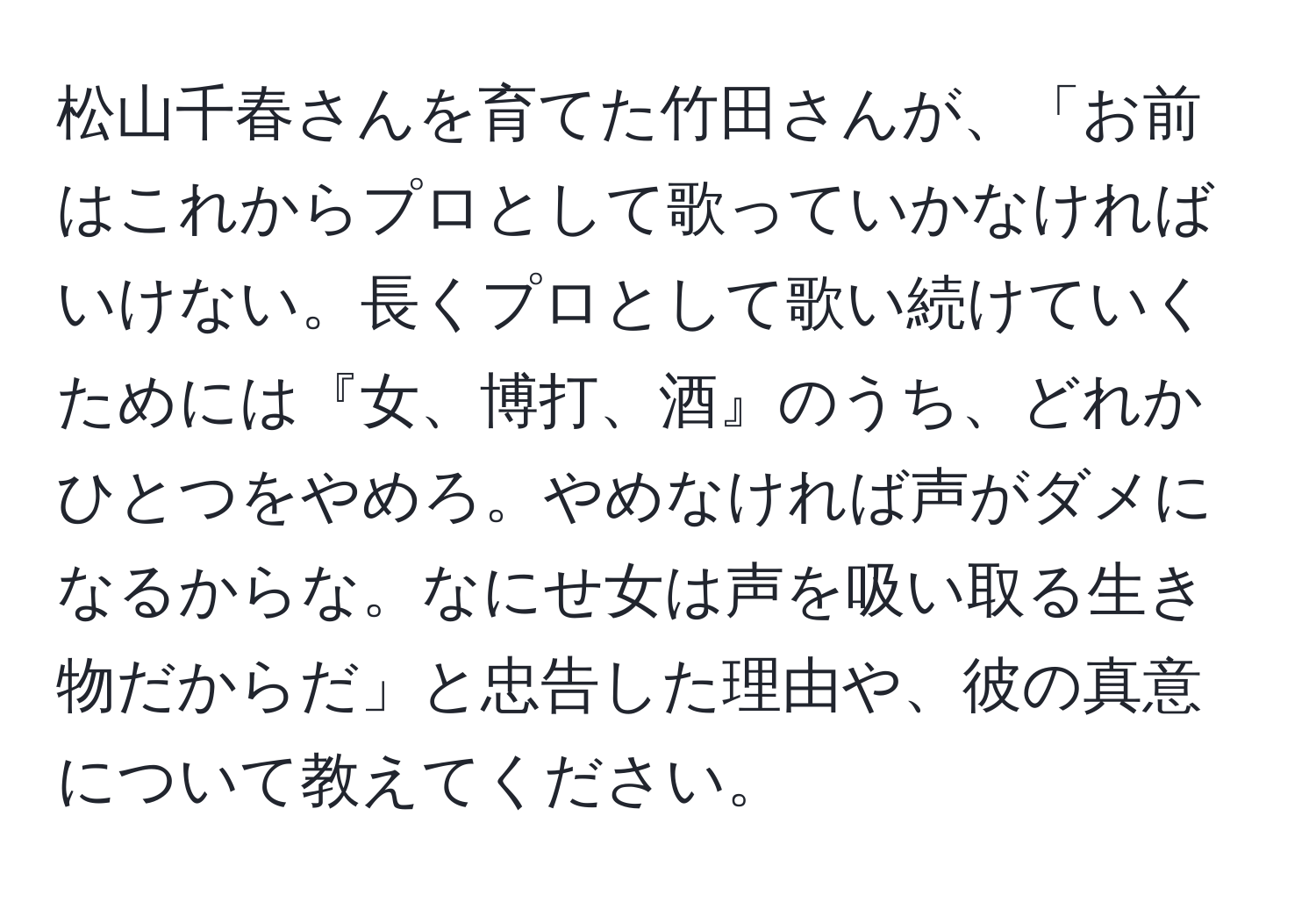 松山千春さんを育てた竹田さんが、「お前はこれからプロとして歌っていかなければいけない。長くプロとして歌い続けていくためには『女、博打、酒』のうち、どれかひとつをやめろ。やめなければ声がダメになるからな。なにせ女は声を吸い取る生き物だからだ」と忠告した理由や、彼の真意について教えてください。