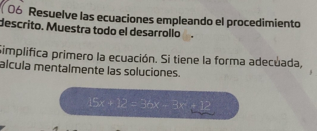 106 Resuelve las ecuaciones empleando el procedimiento 
descrito. Muestra todo el desarrollo 
Simplifica primero la ecuación. Si tiene la forma adecuada, 
alcula mentalmente las soluciones.
15x+12=36x-3x^2+12