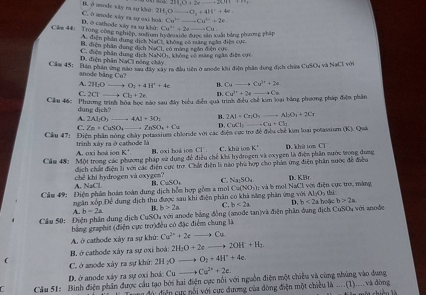 2H_2O+2e 2OH+H_2·
B. ở anode xây ra sự khử: 2H₂O O_2+4H^++4e. _
C. ở anode xảy ra sự oxi hoá: Cu^(2+) _ Cu^(2+)+2e.
D. ở cathode xảy ra sự khử: Cu^(2+)+2e _ → Cu .
Câu 44: Trong công nghiệp, sodium hydroxide được sản xuất bằng phương pháp
A. điện phân dung dịch NaCl 1, không có màng ngăn điện cực.
B. điện phân dung dịch NaCl, có màng ngăn điện cực.
C. điện phân dung dịch NaNO_3 , không có màng ngăn điện cực.
D. điện phân NaCl nóng chảy.
Câu 45:  Bán phản ứng nào sau đây xảy ra đầu tiên ở anode khi điện phân dung dịch chứa CuSO₄ và NaCl với
anode bằng Cu?
A. 2H_2O_  O_2+4H^++4e.
B. Cuto Cu^(2+)+2e.
C. 2Cl^- Cl_2+2e.
D. Cu^(2+)+2e to Cu
Câu 46: Phương trình hóa học nào sau đây biểu diễn quá trình điều chế kim loại bằng phương pháp điện phân
dung dịch?
A. 2Al_2O_3 _ 4Al+3O_2.
B. 2Al+Cr_2O_3to Al_2O_3+2Cr.
C. Zn+CuSO_4 ZnSO_4+Cu
D. CuCl_2to Cu+Cl_2.
Câu 47: Điện phân nóng chảy potassium chloride với các điện cực trơ đề điều chế kim loại potassium (K). Quá
trình xảy ra ở cathode là
A. oxi hoá ion K^+. B. oxi hoá ion Cl . C. khử ion K^+. D. khử ion Cl .
Câu 48: Một trong các phương pháp sử dụng để điều chế khí hydrogen và oxygen là điện phân nước trong dung
dịch chất điện li với các điện cực trơ. Chất điện li nào phù hợp cho phản ứng điện phân nước đề điều
chế khí hydrogen và oxygen?
A. NaCl. B. C SO_4. C. Na_2SO_4. D. KBr.
Câu 49: Điện phân hoàn toàn dung dịch hỗn hợp gồm a mol Cu(NO_3) 02 và b mol NaCl với điện cực trơ, màng
ngăn xốp.Để dung dịch thu được sau khi điện phân có khả năng phản ứng với Al_2O_3 thì :
A. b=2a.
B. b>2a. C. b<2a. D. b<2a</tex> a hoặc b>2a.
Câu 50: Điện phân dung dịch CuSO4 với anode bằng đồng (anode tan)và điện phân dung dịch CuS O_4 với anode
bằng graphit (điện cực trơ)đều có đặc điểm chung là
A. ở cathode xảy ra sự khử: Cu^(2+)+2eto Cu.
B. ở cathode xảy ra sự oxi hoá: 2H_2O+2eto 2OH^-+H_2.
(
C. ở anode xảy ra sự khử: 2H_2Oto O_2+4H^++4e.
D. ở anode xảy ra sự oxi hoá: Cu _  Cu^(2+)+2e.
C  Câu 51: Bình điện phân được cấu tạo bởi hai điện cực nối với nguồn điện một chiều và cùng nhúng vào dung
ong đó: điện cực nối với cực dương của dòng điện một chiều là ....(1).... và dòng
ộ t chiều là