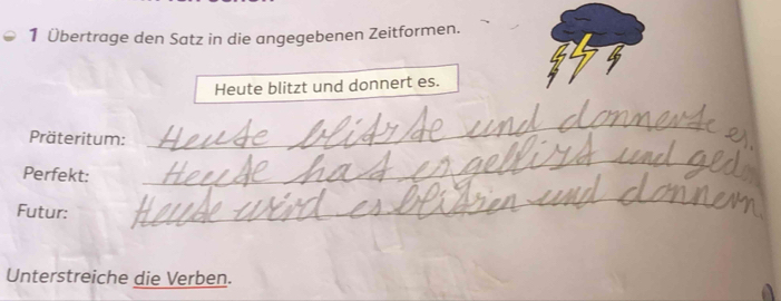 1 Übertrage den Satz in die angegebenen Zeitformen. 
Heute blitzt und donnert es. 
Präteritum: 
_ 
Perfekt:_ 
Futur: 
_ 
Unterstreiche die Verben.