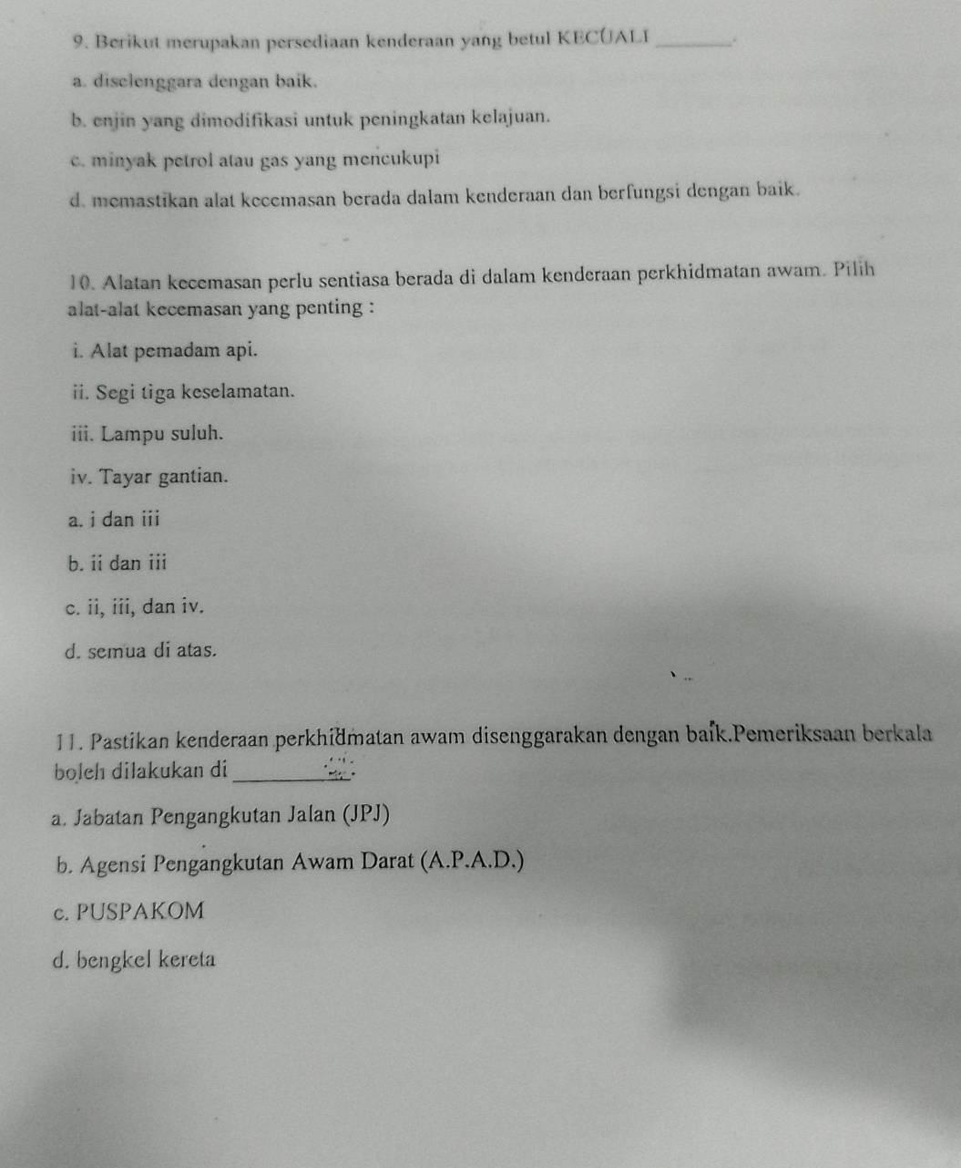 Berikut merupakan persediaan kenderaan yang betul KECUALI _.
a. disclenggara dengan baik.
b. enjin yang dimodifikasi untuk peningkatan kelajuan.
c. minyak petrol atau gas yang mencukupi
d. memastikan alat kecemasan berada dalam kenderaan dan berfungsi dengan baik.
10. Alatan kecemasan perlu sentiasa berada di dalam kenderaan perkhidmatan awam. Pilih
alat-alat kecemasan yang penting :
i. Alat pemadam api.
ii. Segi tiga keselamatan.
iii. Lampu suluh.
iv. Tayar gantian.
a. i dan iii
b. ii dan iii
c. ii, iii, dan iv.
d. semua di atas.
11. Pastikan kenderaan perkhidmatan awam disenggarakan dengan baík.Pemeriksaan berkala
boleh dilakukan di_
a. Jabatan Pengangkutan Jalan (JPJ)
b. Agensi Pengangkutan Awam Darat (A.P.A.D.)
c. PUSPAKOM
d. bengkel kereta