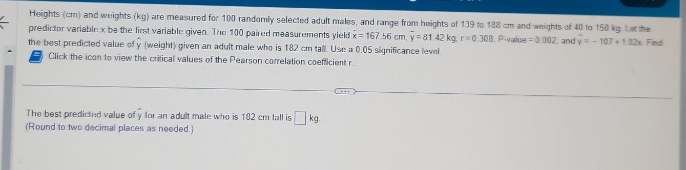 Heights (cm) and weights (kg) are measured for 100 randomly selected adult males, and range from heights of 139 to 188 cm and weights of 40 to 150 kg. Let the 
predictor variable x be the first variable given. The 100 paired measurements yield overline x=167.56cm, overline y=81.42kg, r=0.308 , P -value =0.002 , and hat y=-107+1.02x Find 
the best predicted value of y (weight) given an adult male who is 182 cm tall. Use a 0.05 significance level. 
Click the icon to view the critical values of the Pearson correlation coefficient r
The best predicted value of y for an adult male who is 182 cm tall is □ kg. 
(Round to two decimal places as needed.)