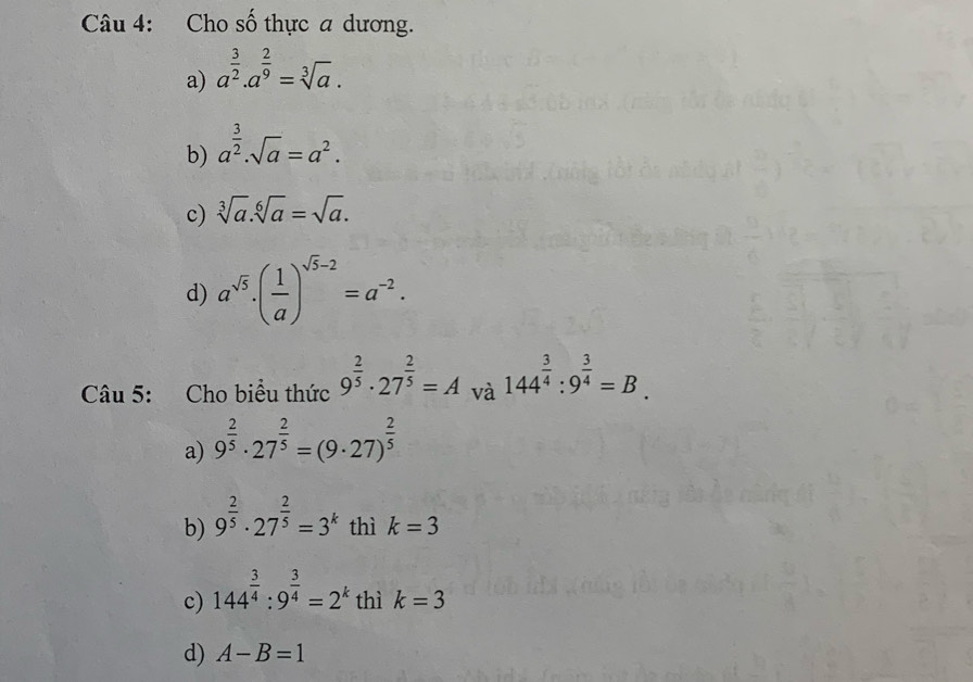 Cho số thực a dương.
a) a^(frac 3)2.a^(frac 2)9=sqrt[3](a).
b) a^(frac 3)2.sqrt(a)=a^2.
c) sqrt[3](a).sqrt[6](a)=sqrt(a).
d) a^(sqrt(5))· ( 1/a )^sqrt(5)-2=a^(-2). 
Câu 5: Cho biểu thức 9^(frac 2)5· 27^(frac 2)5=A và 144^(frac 3)4:9^(frac 3)4=B.
a) 9^(frac 2)5· 27^(frac 2)5=(9· 27)^ 2/5 
b) 9^(frac 2)5· 27^(frac 2)5=3^k thì k=3
c) 144^(frac 3)4:9^(frac 3)4=2^k thì k=3
d) A-B=1