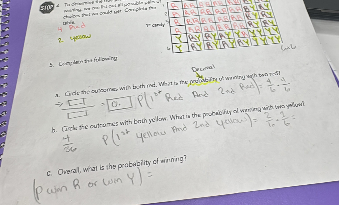 STOP 4. To determine the tr 
winning, we can list out all possible pairs of 
choices that we could get. Complete the 
table.
1^= c 
5. Complete the following: 
a. Circle the outcomes with both red. What is the probability of winning with two red? 
b. Circle the outcomes with both yellow. What is the probability of winning with two yellow? 
c. Overall, what is the probability of winning?