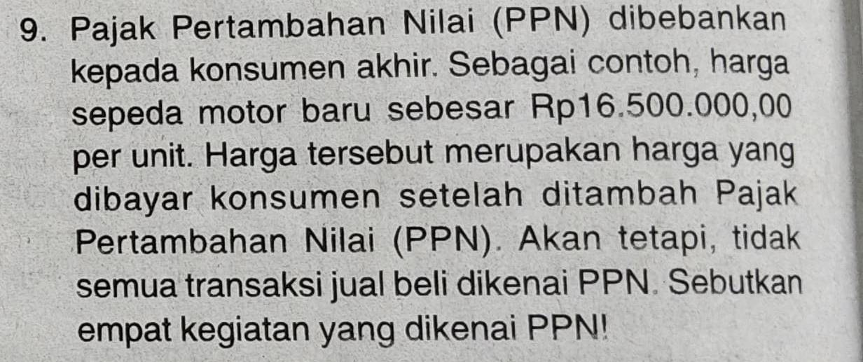 Pajak Pertambahan Nilai (PPN) dibebankan 
kepada konsumen akhir. Sebagai contoh, harga 
sepeda motor baru sebesar Rp16.500.000,00
per unit. Harga tersebut merupakan harga yang 
dibayar konsumen setelah ditambah Pajak 
Pertambahan Nilai (PPN). Akan tetapi, tidak 
semua transaksi jual beli dikenai PPN. Sebutkan 
empat kegiatan yang dikenai PPN!