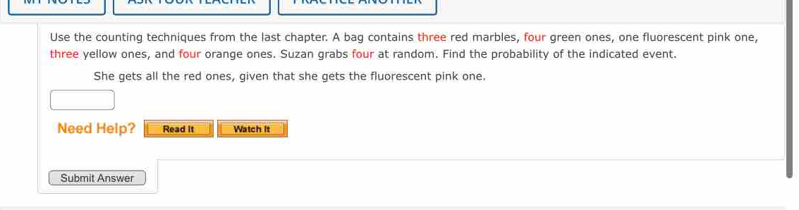 Use the counting techniques from the last chapter. A bag contains three red marbles, four green ones, one fluorescent pink one, 
three yellow ones, and four orange ones. Suzan grabs four at random. Find the probability of the indicated event. 
She gets all the red ones, given that she gets the fluorescent pink one. 
Need Help? Read it Watch It 
Submit Answer