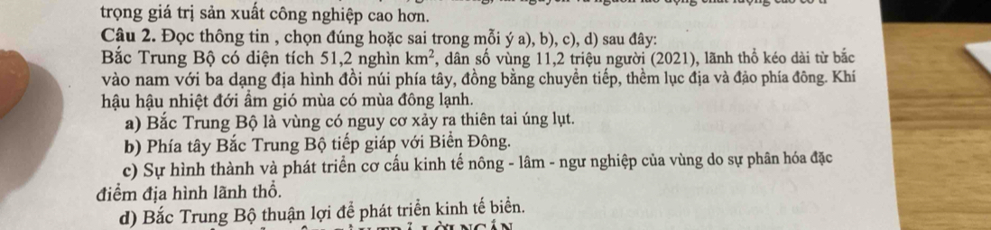 trọng giá trị sản xuất công nghiệp cao hơn.
Câu 2. Đọc thông tin , chọn đúng hoặc sai trong mỗi ý a), b), c), d) sau đây:
Bắc Trung Bộ có diện tích 51, 2 nghìn km^2 , dân số vùng 11,2 triệu người (2021), lãnh thổ kéo dài từ bắc
vào nam với ba dạng địa hình đồi núi phía tây, đồng bằng chuyển tiếp, thềm lục địa và đảo phía đông. Khí
hậu hậu nhiệt đới ẩm gió mùa có mùa đông lạnh.
a) Bắc Trung Bộ là vùng có nguy cơ xảy ra thiên tai úng lụt.
b) Phía tây Bắc Trung Bộ tiếp giáp với Biển Đông.
c) Sự hình thành và phát triển cơ cấu kinh tế nông - lâm - ngư nghiệp của vùng do sự phân hóa đặc
điểm địa hình lãnh thổ.
d) Bắc Trung Bộ thuận lợi để phát triển kinh tế biển.