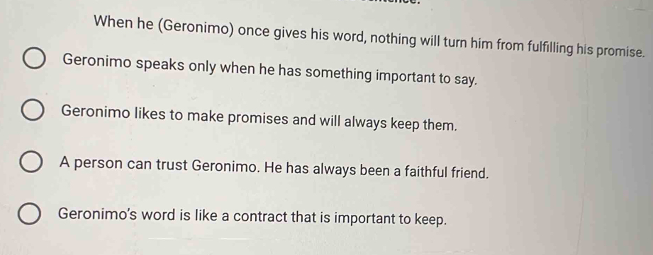 When he (Geronimo) once gives his word, nothing will turn him from fulfilling his promise.
Geronimo speaks only when he has something important to say.
Geronimo likes to make promises and will always keep them.
A person can trust Geronimo. He has always been a faithful friend.
Geronimo's word is like a contract that is important to keep.